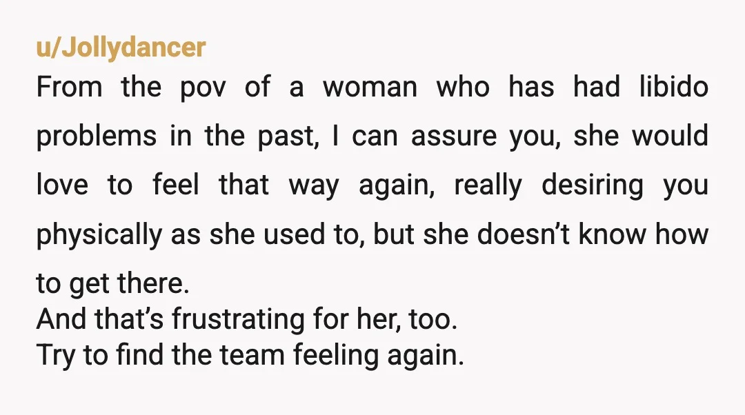 u/Jollydancer From the pov of a woman who has had libido problems in the past, I can assure you, she would love to feel that way again, really desiring you...