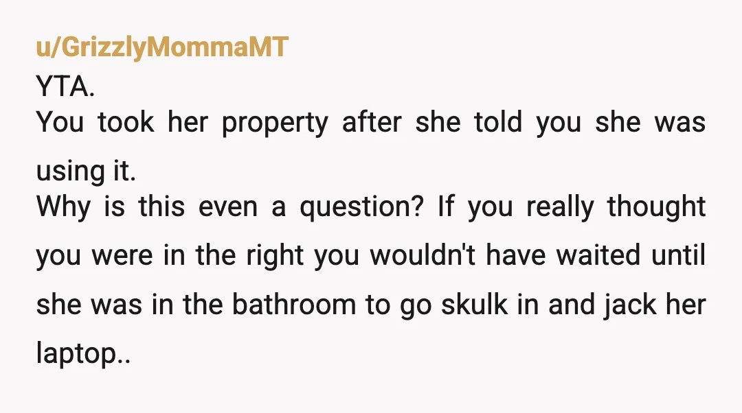 u/GrizzlyMommaMT YTA. You took her property after she told you she was using it. Why is this even a question? If you really thought you were in the right you...