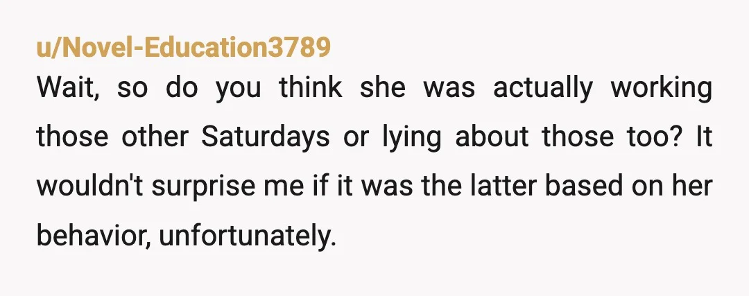 u/Novel-Education3789 Wait, so do you think she was actually working those other Saturdays or lying about those too? It wouldn't surprise me if it was the latter based on her...