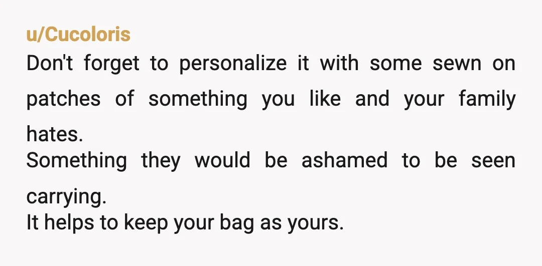 u/Cucoloris Don't forget to personalize it with some sewn on patches of something you like and your family hates. Something they would be ashamed to be seen carrying. It helps...