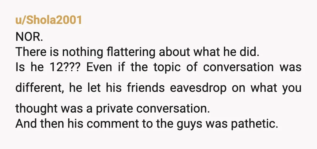 u/Shola2001 NOR. There is nothing flattering about what he did. Is he 12??? Even if the topic of conversation was different, he let his friends eavesdrop on what you thought...