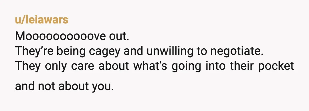 u/AkkmanB NOR. Just move out. I’m sure you can find a 1 bedroom for $3,000.00 a month. It sounds like they want you to pay their mortgage. You could be...