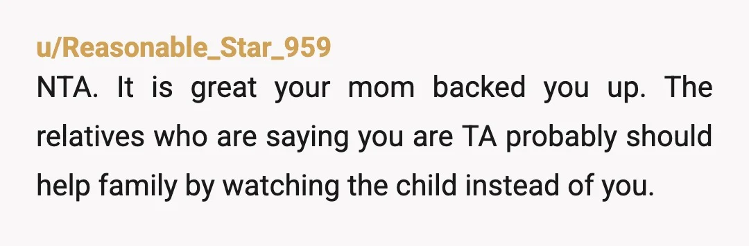 u/Reasonable_Star_959
NTA. It is great your mom backed you up. The relatives who are saying you are TA probably should help family by watching the child instead of you.
