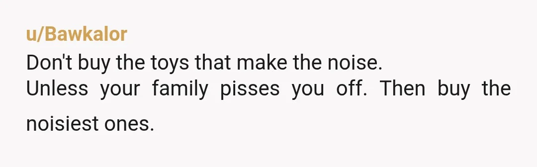 u/Bawkalor
Don't buy the toys that make the noise.
Unless your family pisses you off. Then buy the noisiest ones.