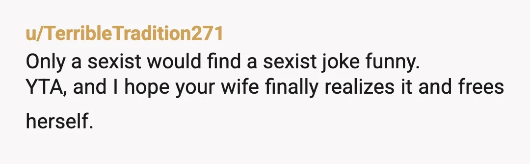 u/TerribleTradition271
Only a sexist would find a sexist joke funny.
YTA, and I hope your wife finally realizes it and frees herself.