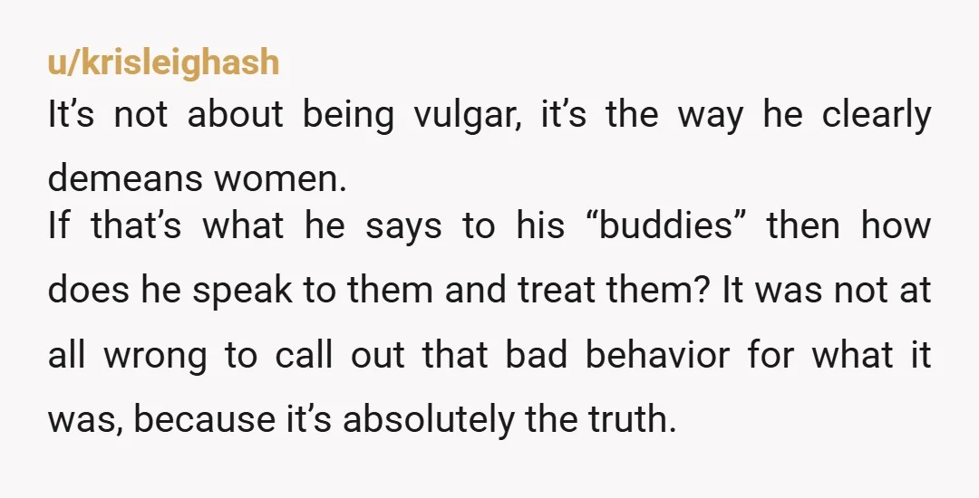 u/krisleighash It’s not about being vulgar, it’s the way he clearly demeans women. If that’s what he says to his “buddies” then how does he speak to them and treat...