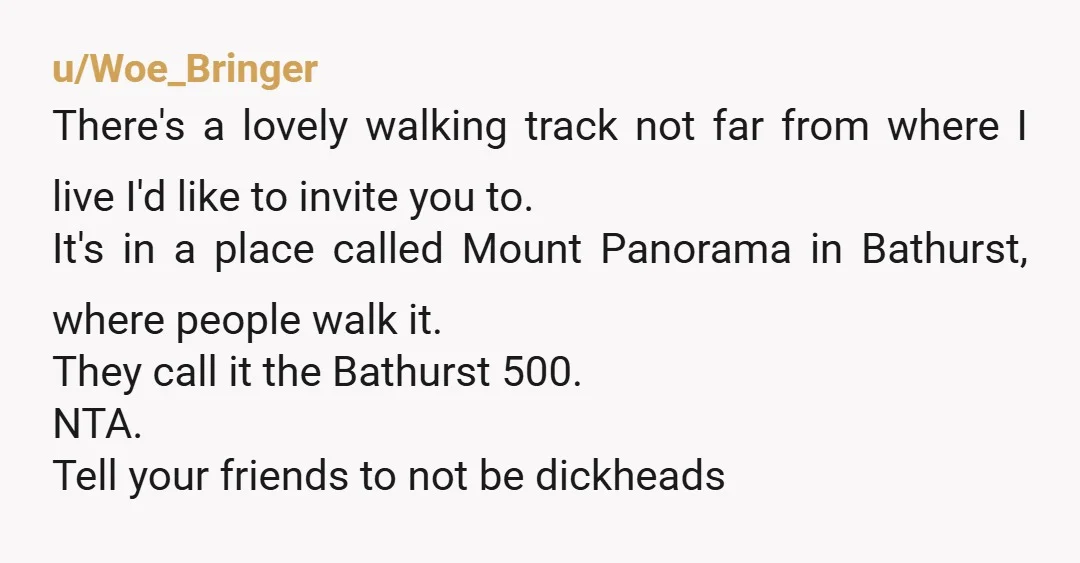 u/Woe_Bringer There's a lovely walking track not far from where I live I'd like to invite you to. It's in a place called Mount Panorama in Bathurst, where people walk...