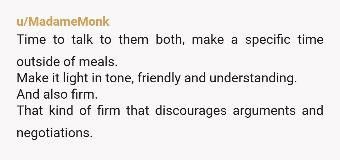 u/MadameMonk Time to talk to them both, make a specific time outside of meals. Make it light in tone, friendly and understanding. And also firm. That kind of firm that...