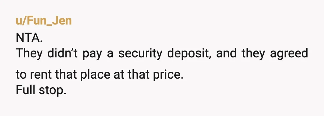 u/Fun_Jen
NTA.
They didn’t pay a security deposit, and they agreed to rent that place at that price.
Full stop.