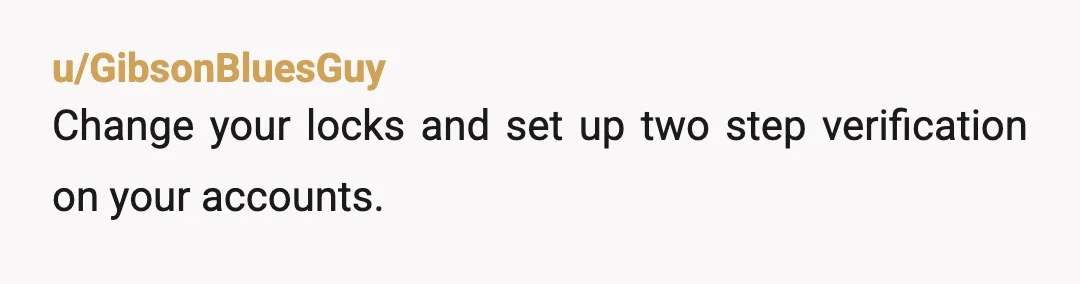 u/GibsonBluesGuy
Change your locks and set up two step verification on your accounts.