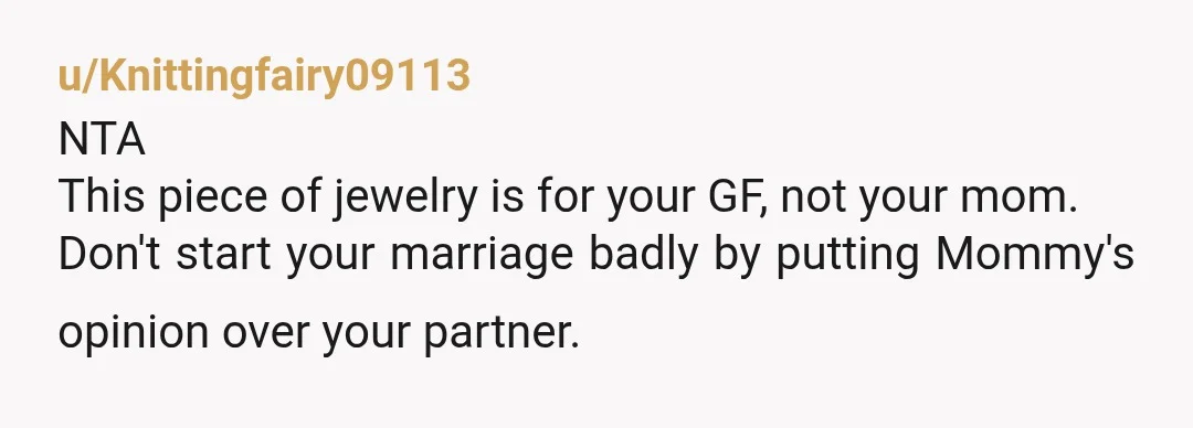 u/Knittingfairy09113
NTA
This piece of jewelry is for your GF, not your mom.
Don't start your marriage badly by putting Mommy's opinion over your partner.