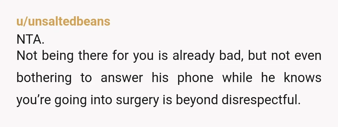 u/unsaltedbeans
NTA.
Not being there for you is already bad, but not even bothering to answer his phone while he knows you’re going into surgery is beyond disrespectful.