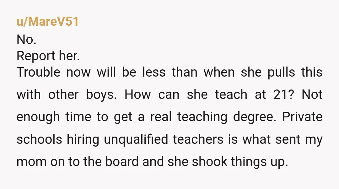 u/MareV51 No. Report her. Trouble now will be less than when she pulls this with other boys. How can she teach at 21? Not enough time to get a real...