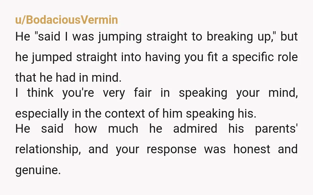 u/BodaciousVermin He "said I was jumping straight to breaking up," but he jumped straight into having you fit a specific role that he had in mind. I think you're very...