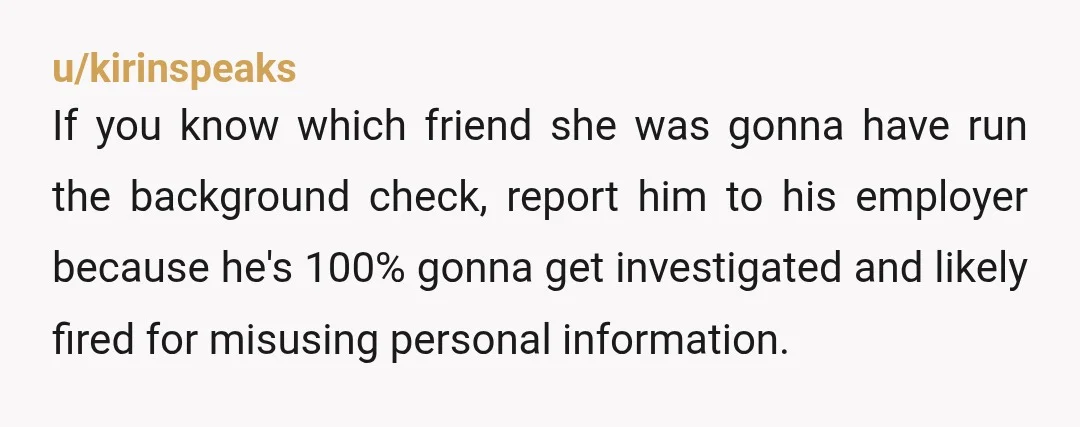 u/kirinspeaks If you know which friend she was gonna have run the background check, report him to his employer because he's 100% gonna get investigated and likely fired for misusing...