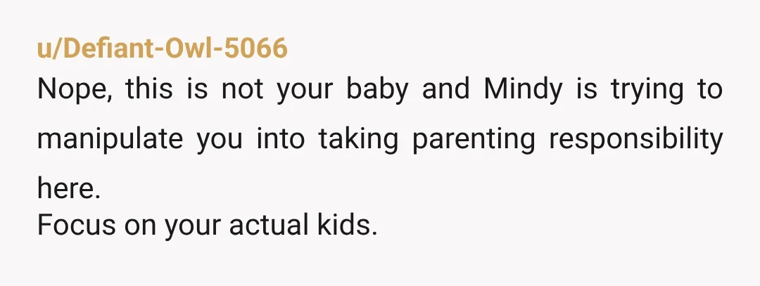 u/Defiant-Owl-5066 Nope, this is not your baby and Mindy is trying to manipulate you into taking parenting responsibility here. Focus on your actual kids. Maybe your younger daughter would like...