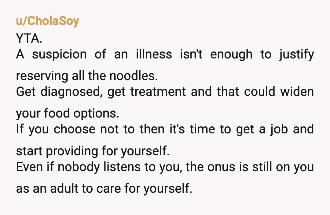u/EJ_1004 Gentle YTA, your Mom is not buying YOU noodles. She’s buying them for the household, which includes her and your brother and anyone else you may live with. If...