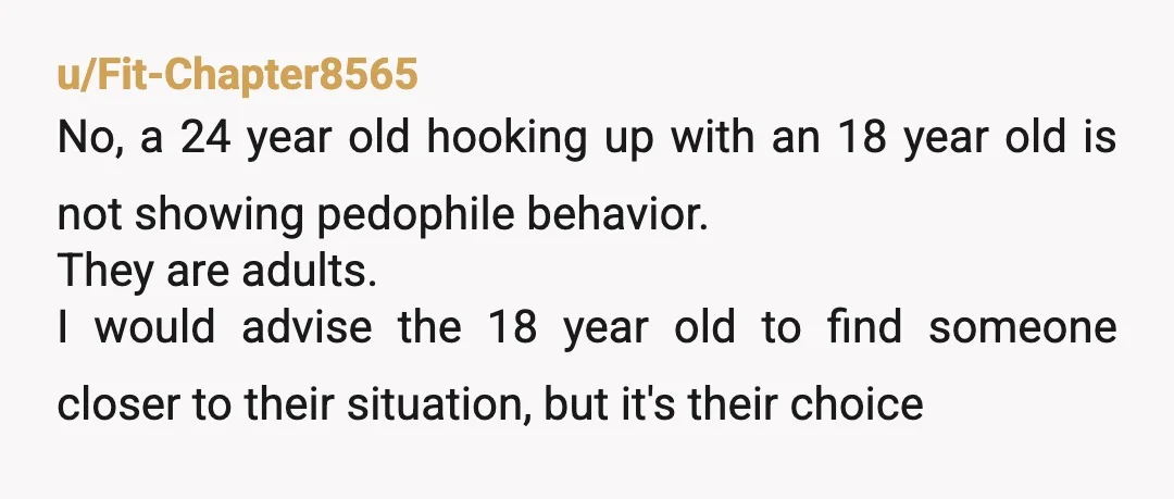 u/Fit-Chapter8565 No, a 24 year old hooking up with an 18 year old is not showing pedophile behavior. They are adults. I would advise the 18 year old to find...