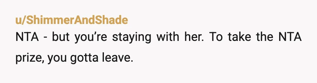 u/ShimmerAndShade
NTA - but you’re staying with her. To take the NTA prize, you gotta leave.
