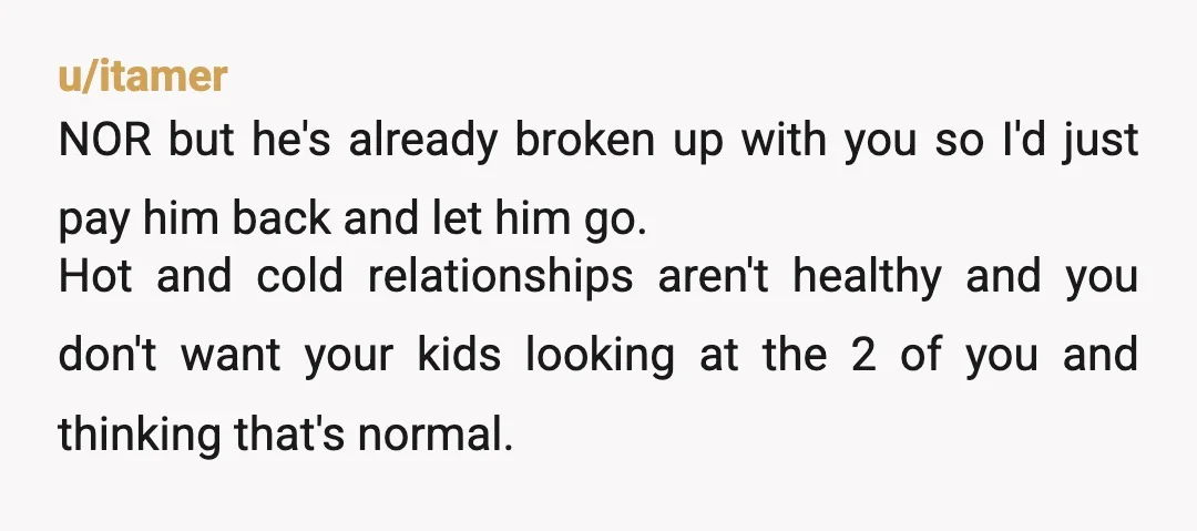 u/itamer NOR but he's already broken up with you so I'd just pay him back and let him go. Hot and cold relationships aren't healthy and you don't want your...