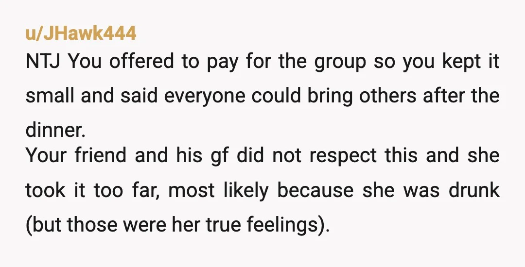 u/JHawk444 NTJ You offered to pay for the group so you kept it small and said everyone could bring others after the dinner. Your friend and his gf did not...