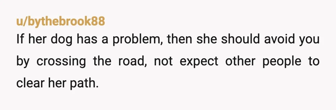 u/bythebrook88
If her dog has a problem, then she should avoid you by crossing the road, not expect other people to clear her path.