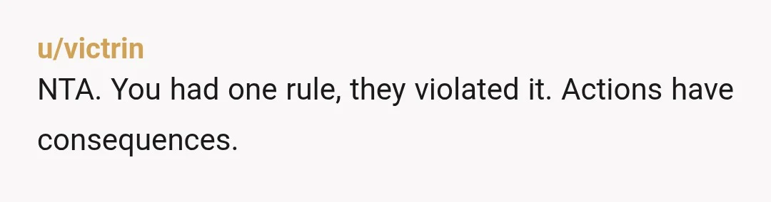 u/victrin
NTA. You had one rule, they violated it. Actions have consequences.