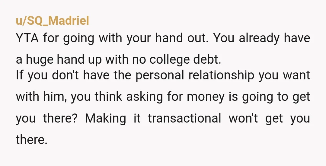 u/SQ_Madriel YTA for going with your hand out.  You already have a huge hand up with no college debt.   If you don't have the personal relationship you want with him,...