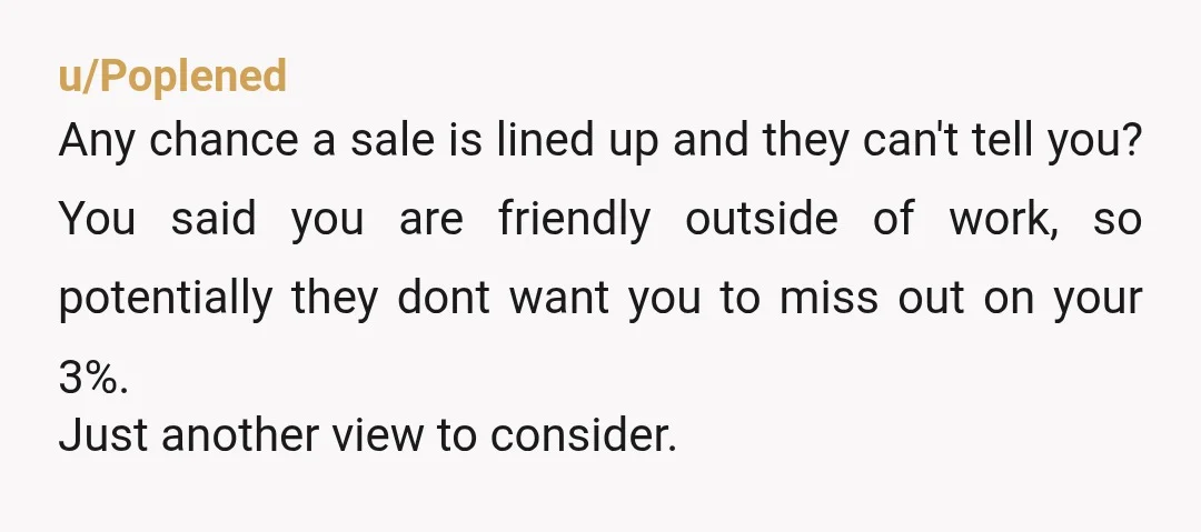 u/Poplened Any chance a sale is lined up and they can't tell you? You said you are friendly outside of work, so potentially they dont want you to miss out...