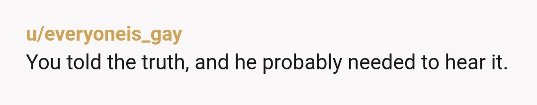 u/everyoneis_gay You told the truth, and he probably needed to hear it. Maybe he was coming from a place of genuine understanding about how bad his actions towards you were,...