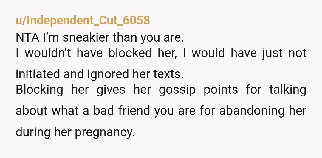 u/Independent_Cut_6058 NTA I’m sneakier than you are. I wouldn’t have blocked her, I would have just not initiated and ignored her texts. Blocking her gives her gossip points for talking...