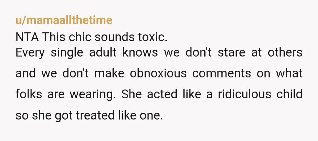 u/mamaallthetime NTA This chic sounds toxic. Every single adult knows we don't stare at others and we don't make obnoxious comments on what folks are wearing. She acted like a...