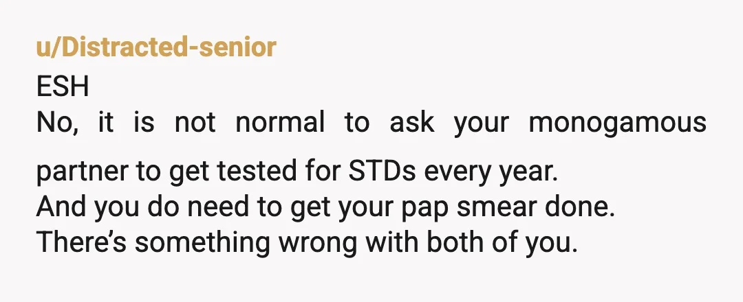 u/Lemon_Poppies Are you trying to say Pap smears cause cancer? Thats super weird. YTA for wanting a yearly std exam with a monogamous partner. That sounds like some kind of...