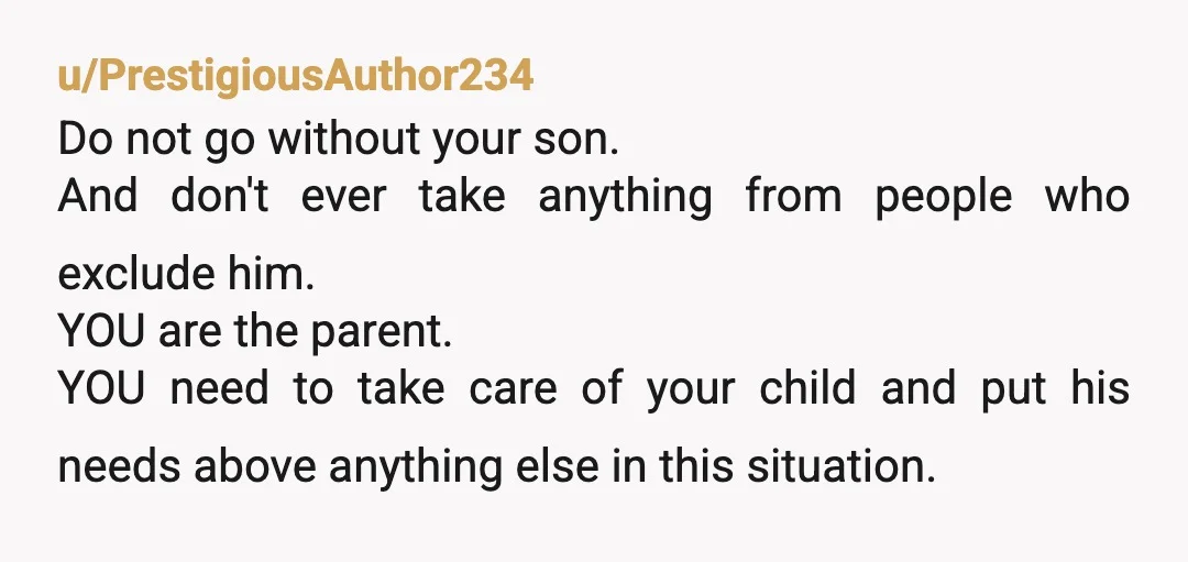 u/PrestigiousAuthor234 Do not go without your son. And don't ever take anything from people who exclude him. YOU are the parent. YOU need to take care of your child and...