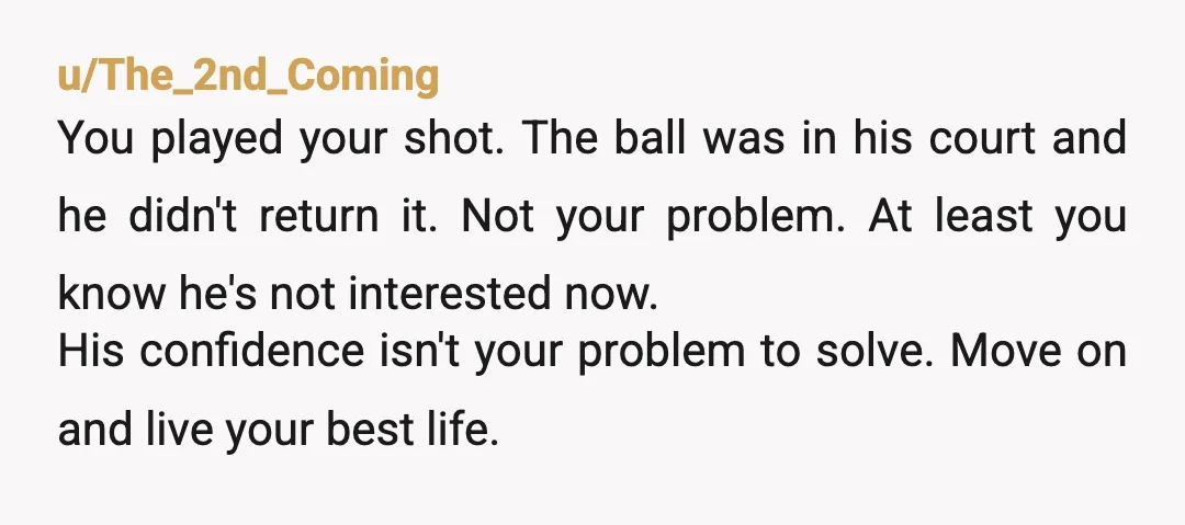 u/The_2nd_Coming You played your shot. The ball was in his court and he didn't return it. Not your problem. At least you know he's not interested now. His confidence isn't...