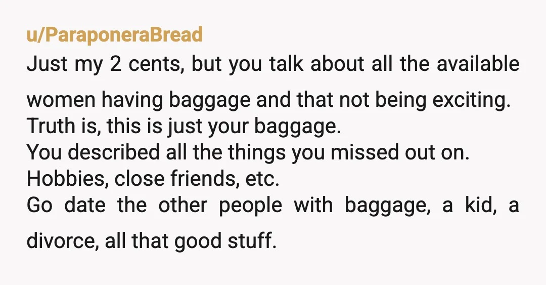 u/ParaponeraBread Just my 2 cents, but you talk about all the available women having baggage and that not being exciting. Truth is, this is just your baggage. You described all...