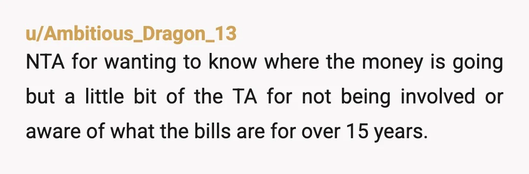 u/TeenySod NTA If - allegedly - none of it goes towards the mortgage then where on earth IS it going? I would insist on seeing bank statements etc as you...