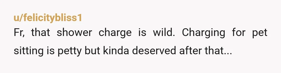 u/felicitybliss1
Fr, that shower charge is wild. Charging for pet sitting is petty but kinda deserved after that...