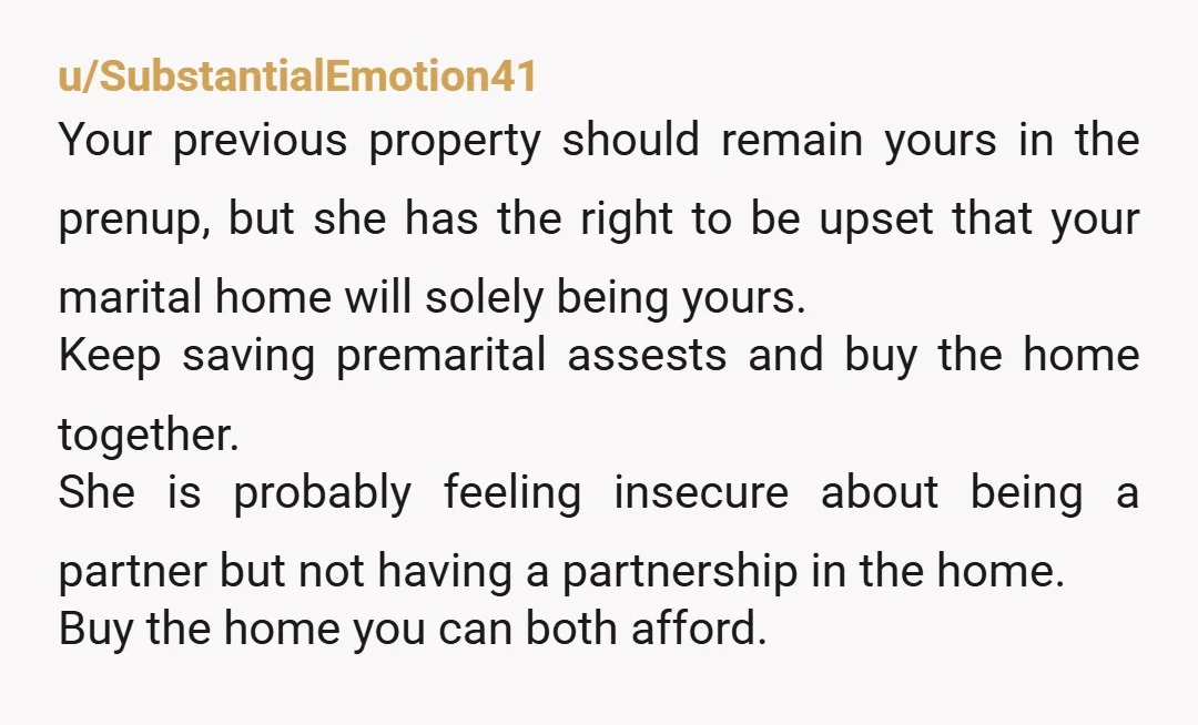 u/SubstantialEmotion41 Your previous property should remain yours in the prenup, but she has the right to be upset that your marital home will solely being yours. Keep saving premarital assests...