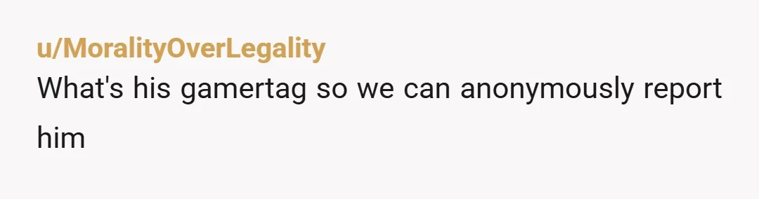 u/MoralityOverLegality
What's his gamertag so we can anonymously report him