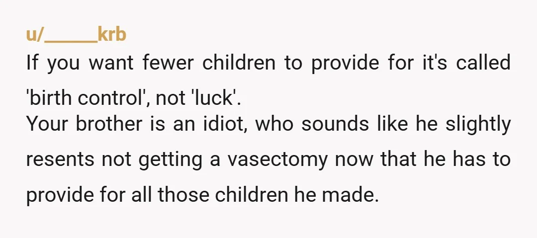 u/______krb If you want fewer children to provide for it's called 'birth control', not 'luck'. Your brother is an idiot, who sounds like he slightly resents not getting a vasectomy...