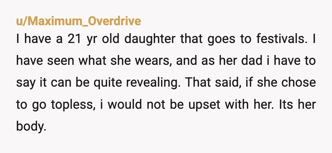 u/Maximum_Overdrive I have a 21 yr old daughter that goes to festivals.  I have seen what she wears, and as her dad i have to say it can be quite...