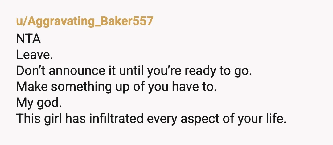 u/Aggravating_Baker557
NTA
Leave.
Don’t announce it until you’re ready to go.
Make something up of you have to.
My god.
This girl has infiltrated every aspect of your life.
