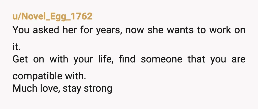 u/Novel_Egg_1762
You asked her for years, now she wants to work on it.
Get on with your life, find someone that you are compatible with.
Much love, stay strong