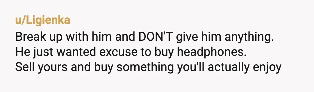 u/Ligienka
Break up with him and DON'T give him anything.
He just wanted excuse to buy headphones.
Sell yours and buy something you'll actually enjoy