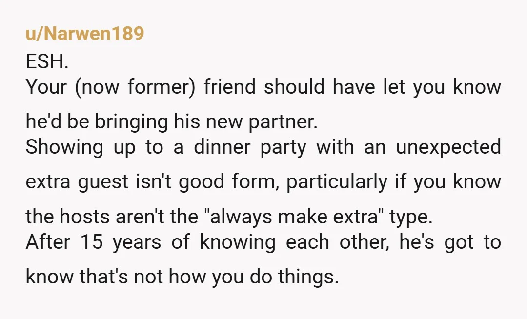u/Narwen189 ESH. Your (now former) friend should have let you know he'd be bringing his new partner. Showing up to a dinner party with an unexpected extra guest isn't good...