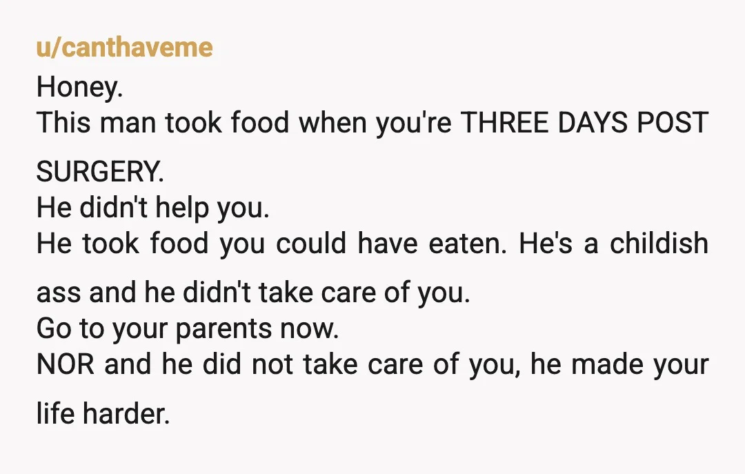 u/canthaveme Honey. This man took food when you're THREE DAYS POST SURGERY. He didn't help you. He took food you could have eaten.  He's a childish ass and he didn't...