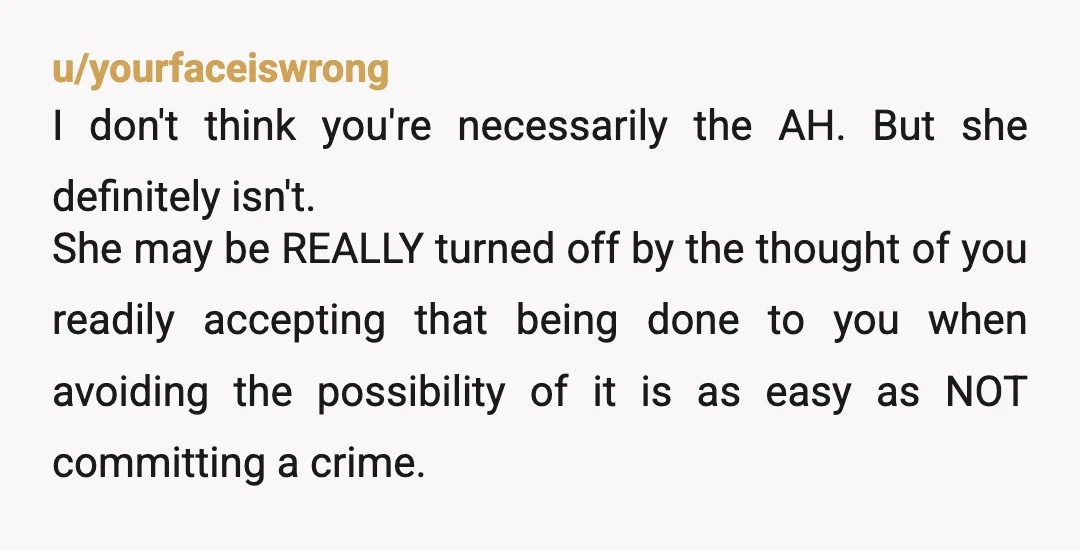 u/yourfaceiswrong I don't think you're necessarily the AH. But she definitely isn't. She may be REALLY turned off by the thought of you readily accepting that being done to you...