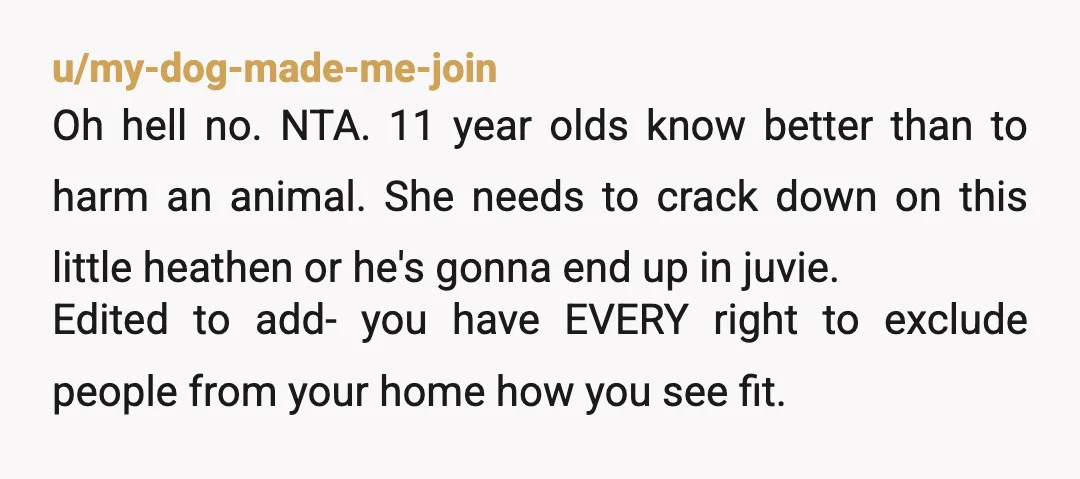 u/my-dog-made-me-join Oh hell no. NTA. 11 year olds know better than to harm an animal. She needs to crack down on this little heathen or he's gonna end up in...