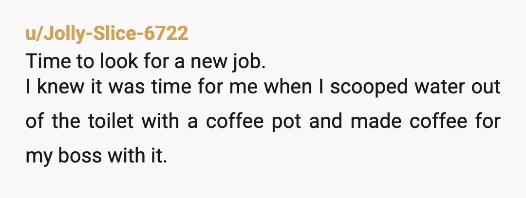 u/Jolly-Slice-6722 Time to look for a new job. I knew it was time for me when I scooped water out of the toilet with a coffee pot and made coffee...